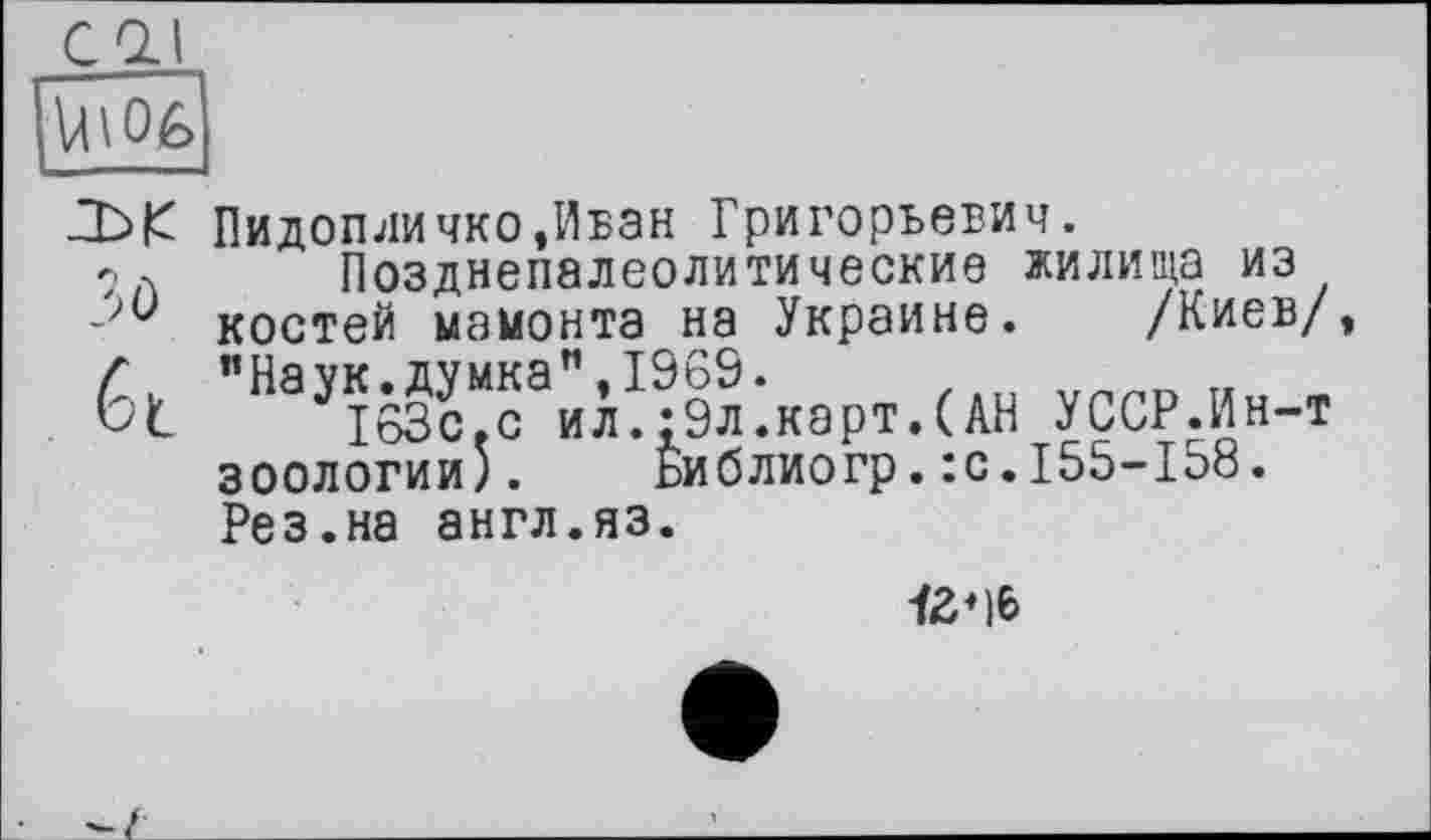 ﻿COJ
Д>|б Пидопличко,Ибзн Григорьевич.
9 л Позднепалеолитические жилища из костей мамонта на Украине. /Киев/
ÉI "^Ж^л^картЛАН УССР.Ин-т зоологии). Библиогр.:с.155-158.
Рез.на англ.яз.
